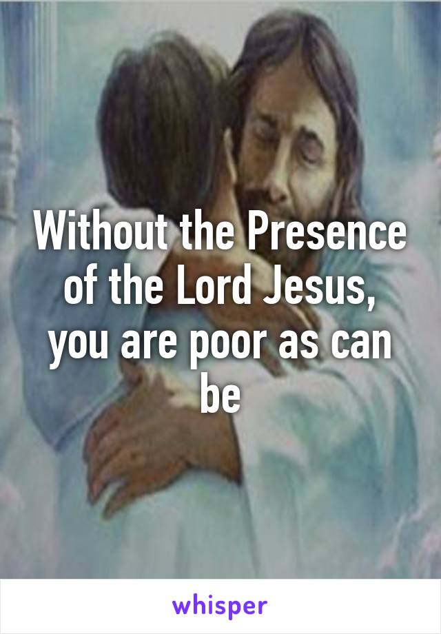 Without the Presence of the Lord Jesus, you are poor as can be