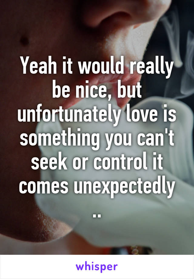 Yeah it would really be nice, but unfortunately love is something you can't seek or control it comes unexpectedly ..