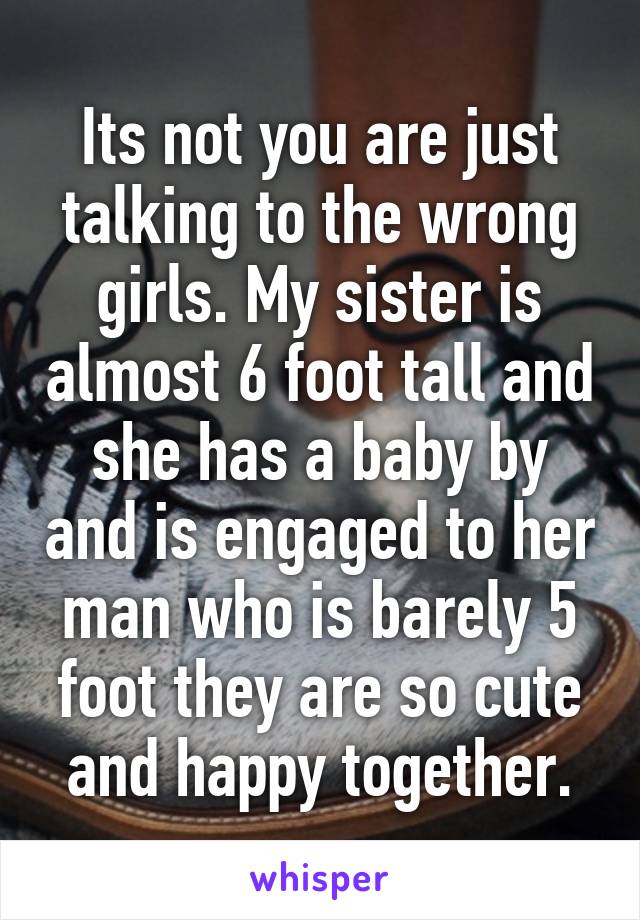 Its not you are just talking to the wrong girls. My sister is almost 6 foot tall and she has a baby by and is engaged to her man who is barely 5 foot they are so cute and happy together.