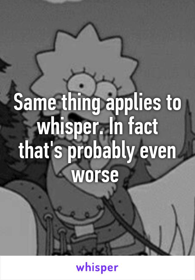 Same thing applies to whisper. In fact that's probably even worse 