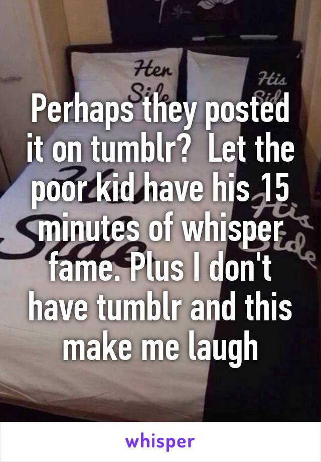 Perhaps they posted it on tumblr?  Let the poor kid have his 15 minutes of whisper fame. Plus I don't have tumblr and this make me laugh