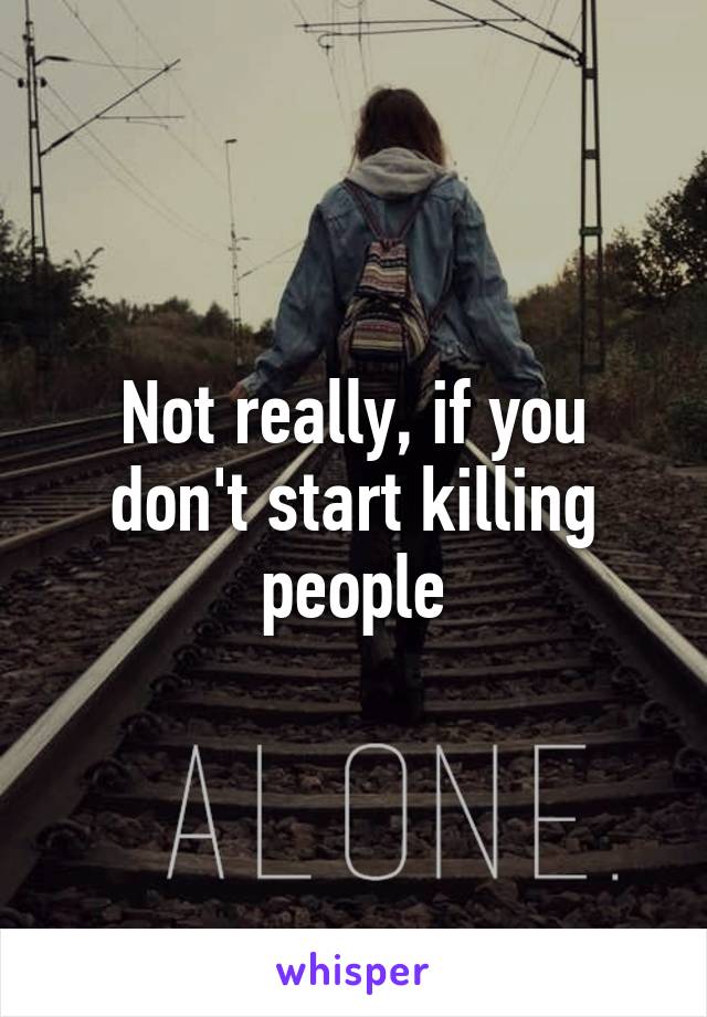 Not really, if you don't start killing people