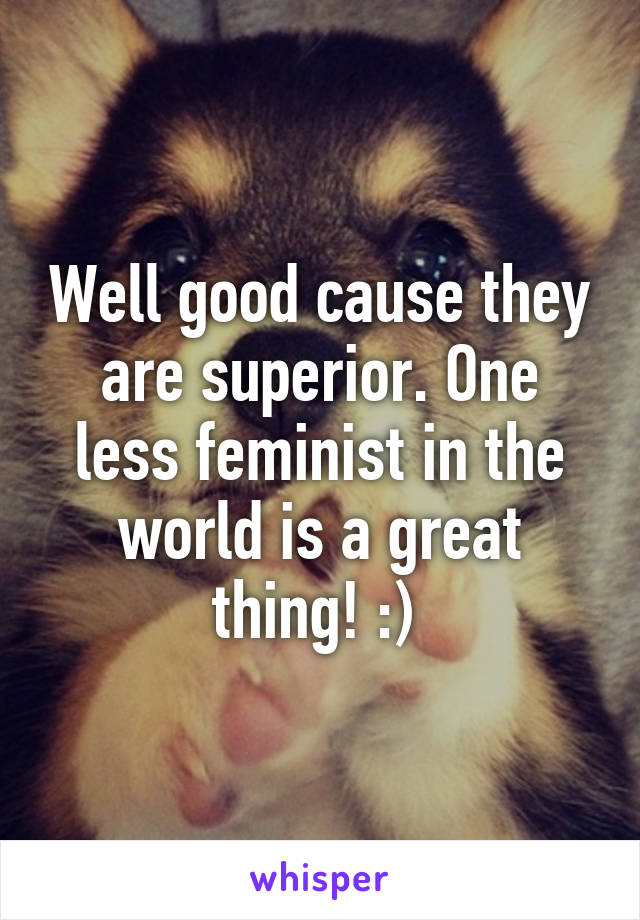 Well good cause they are superior. One less feminist in the world is a great thing! :) 