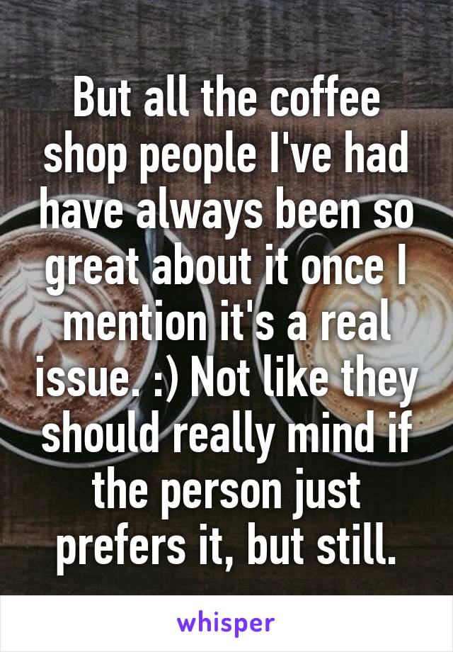 But all the coffee shop people I've had have always been so great about it once I mention it's a real issue. :) Not like they should really mind if the person just prefers it, but still.