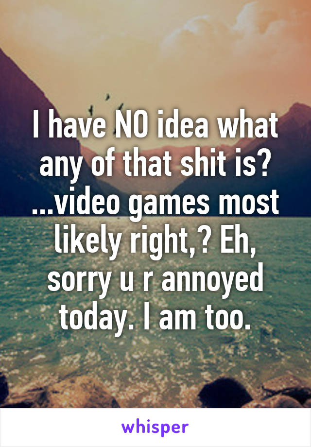 I have NO idea what any of that shit is? ...video games most likely right,? Eh, sorry u r annoyed today. I am too.