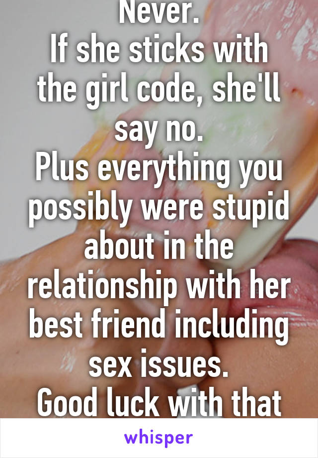 Never.
If she sticks with the girl code, she'll say no.
Plus everything you possibly were stupid about in the relationship with her best friend including sex issues.
Good luck with that though.