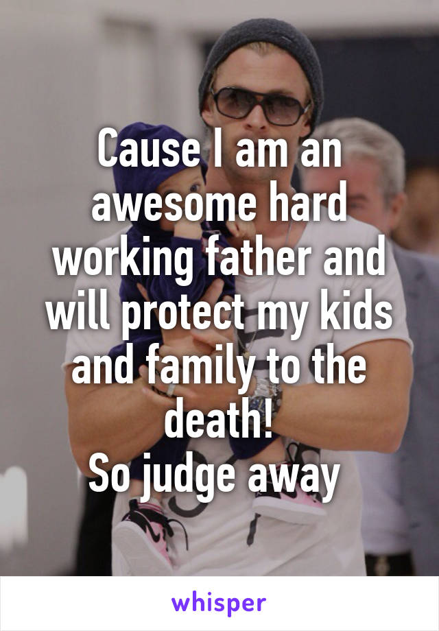 Cause I am an awesome hard working father and will protect my kids and family to the death!
So judge away 
