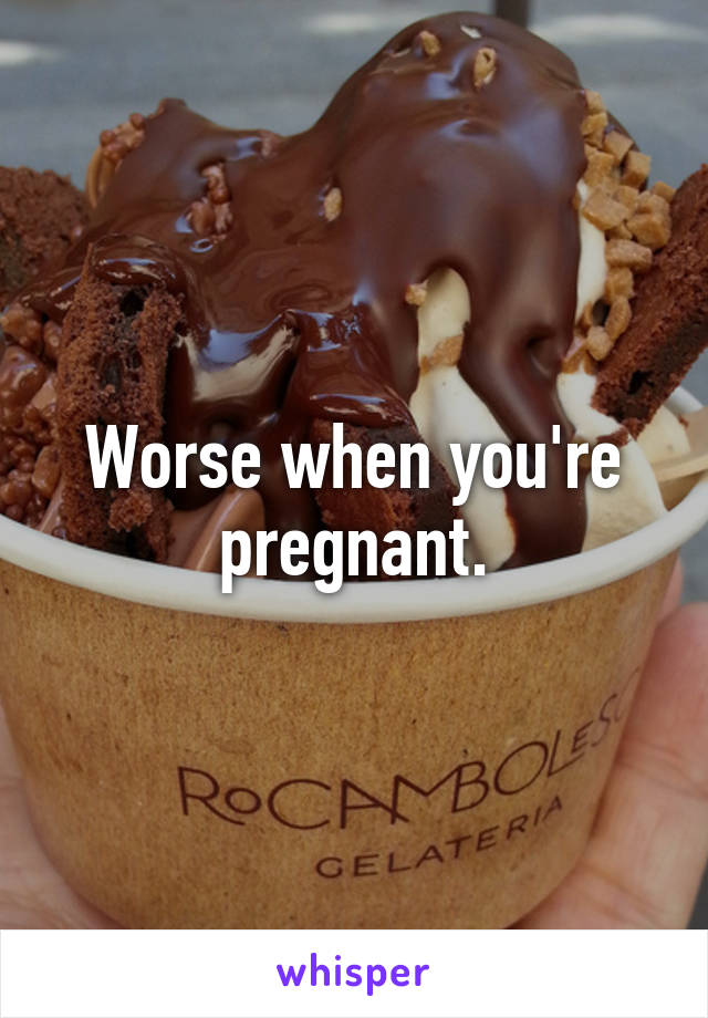Worse when you're pregnant.