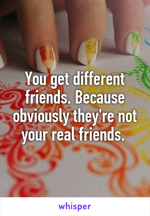 You get different friends. Because obviously they're not your real friends. 
