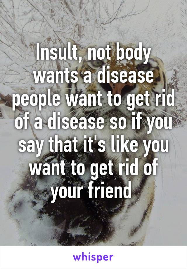 Insult, not body wants a disease people want to get rid of a disease so if you say that it's like you want to get rid of your friend 
