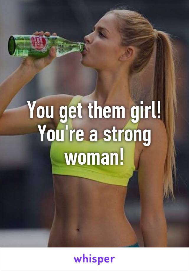 You get them girl! You're a strong woman!