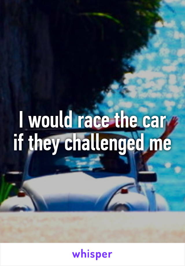 I would race the car if they challenged me