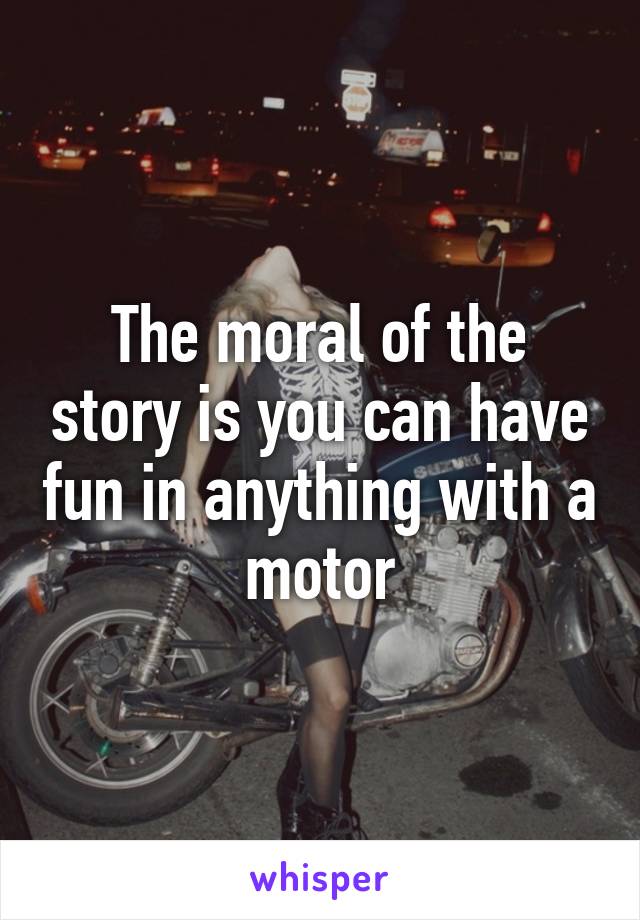 The moral of the story is you can have fun in anything with a motor