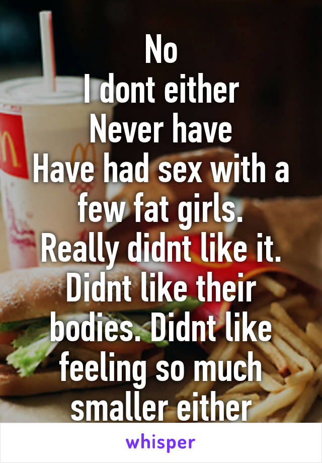 No
I dont either
Never have
Have had sex with a few fat girls.
Really didnt like it. Didnt like their bodies. Didnt like feeling so much smaller either