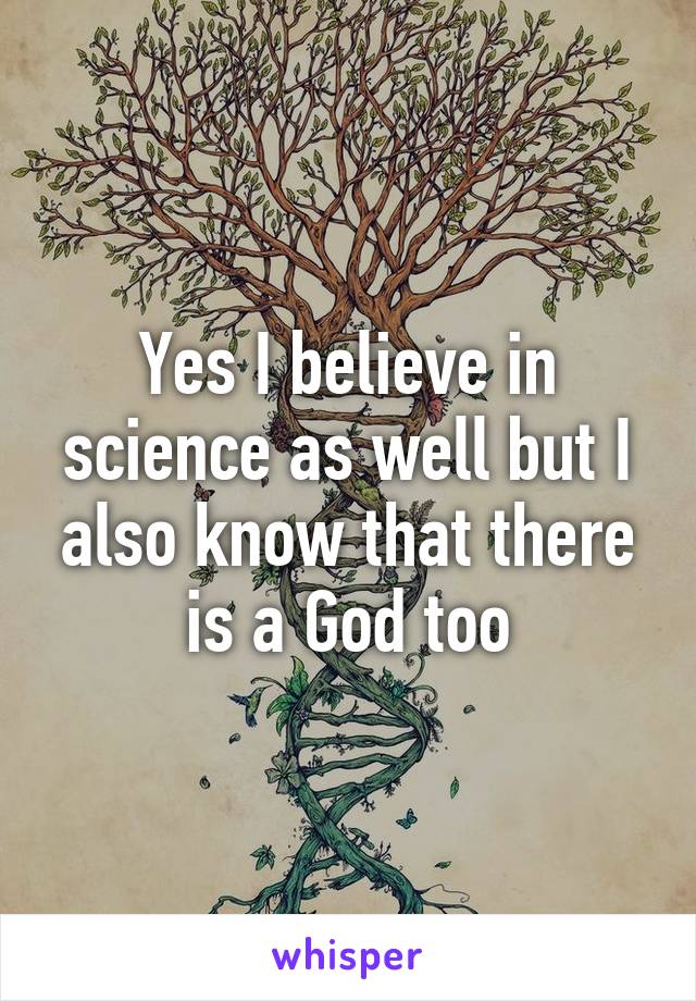 Yes I believe in science as well but I also know that there is a God too