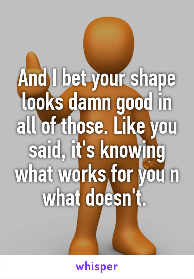 And I bet your shape looks damn good in all of those. Like you said, it's knowing what works for you n what doesn't. 