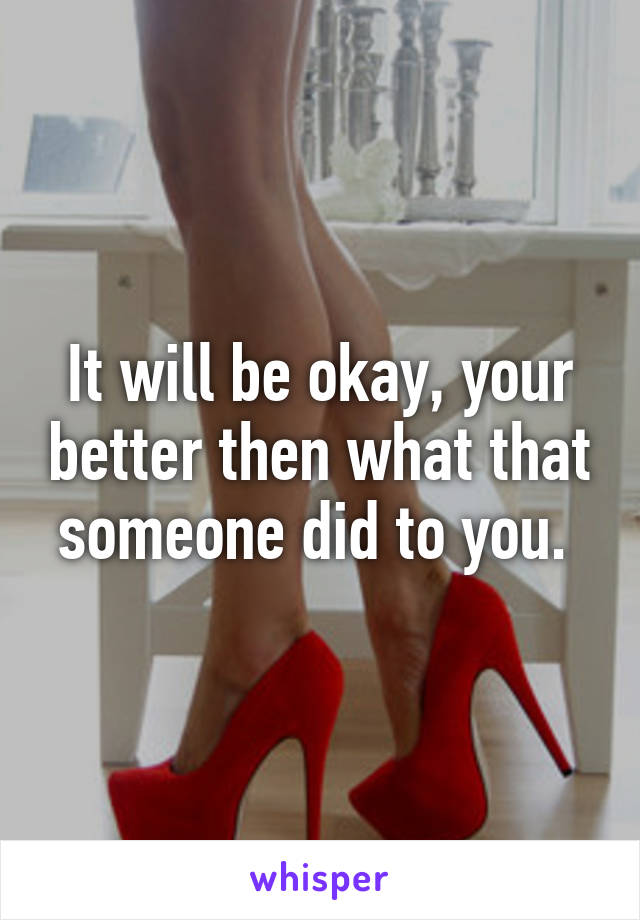 It will be okay, your better then what that someone did to you. 