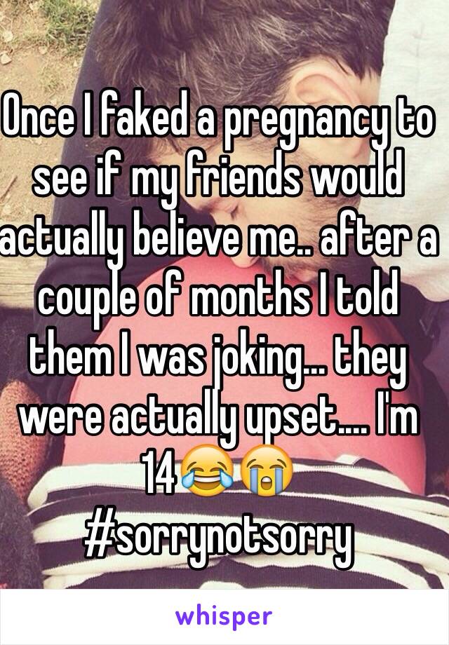Once I faked a pregnancy to see if my friends would actually believe me.. after a
couple of months I told them I was joking... they were actually upset.... I'm 14😂😭 
#sorrynotsorry
