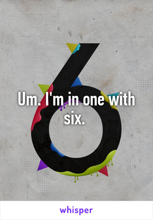 Um. I'm in one with six. 