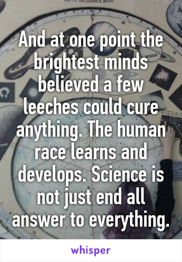 And at one point the brightest minds believed a few leeches could cure anything. The human race learns and develops. Science is not just end all answer to everything.