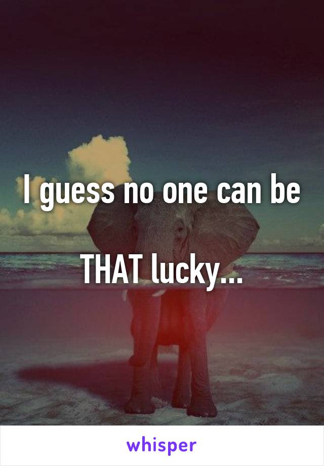 I guess no one can be 
THAT lucky...