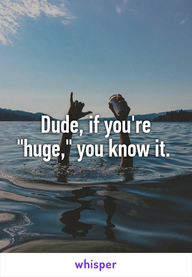 Dude, if you're "huge," you know it. 