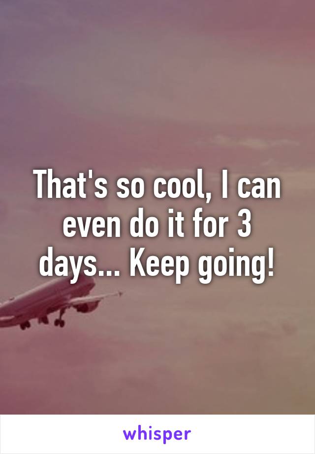 That's so cool, I can even do it for 3 days... Keep going!