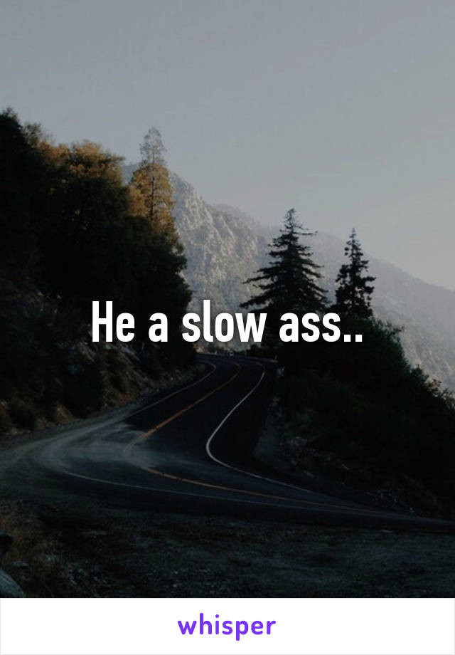 He a slow ass..