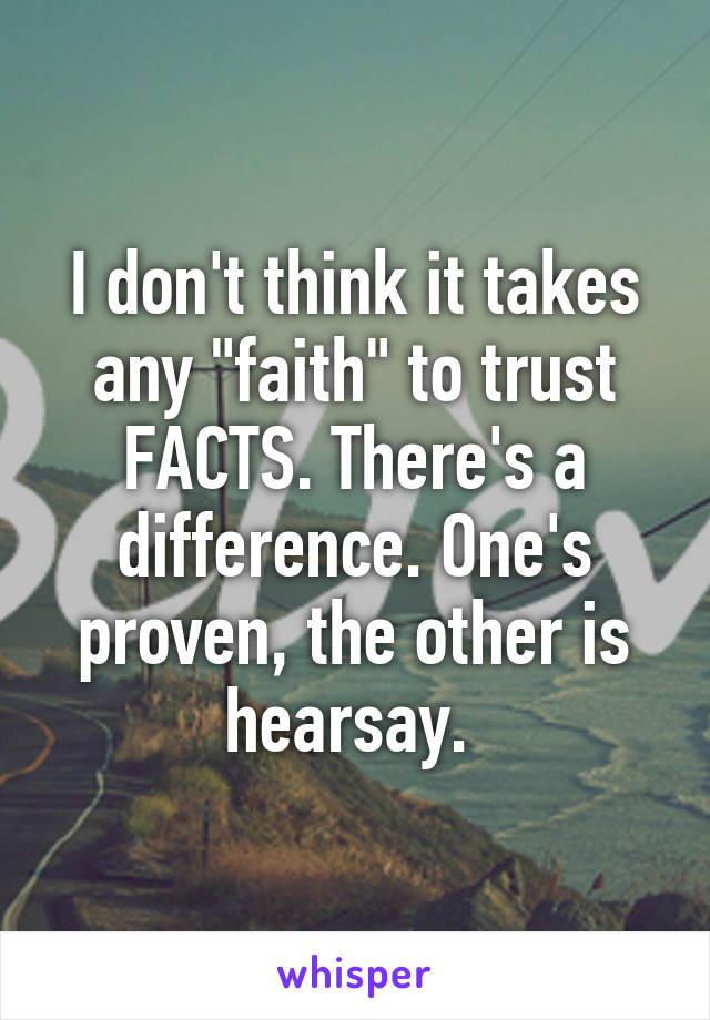 I don't think it takes any "faith" to trust FACTS. There's a difference. One's proven, the other is hearsay. 