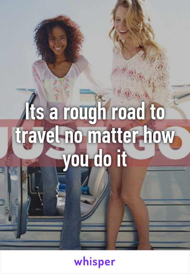 Its a rough road to travel no matter how you do it