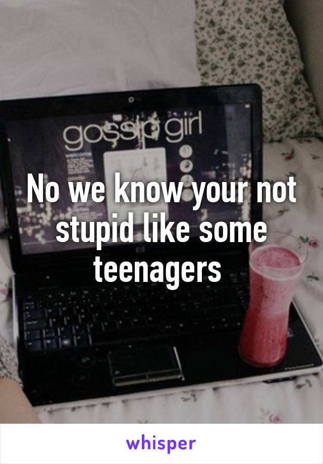 No we know your not stupid like some teenagers 