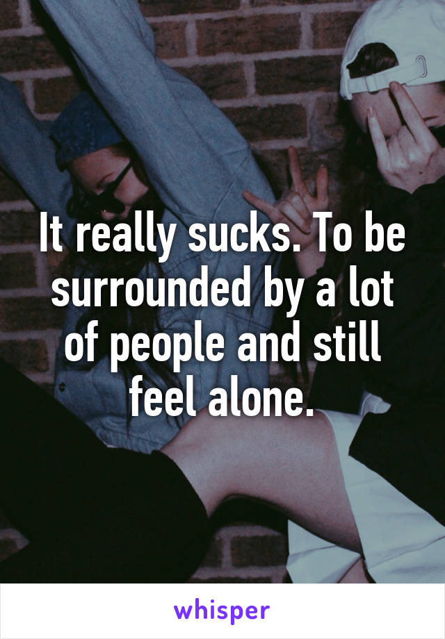 It really sucks. To be surrounded by a lot of people and still feel alone.