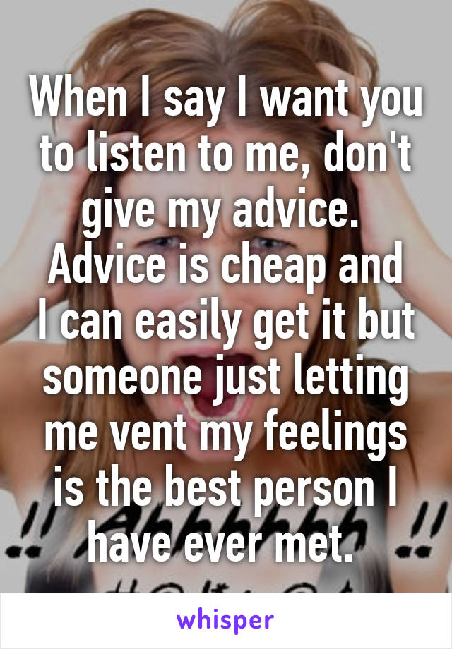 When I say I want you to listen to me, don't give my advice. 
Advice is cheap and I can easily get it but someone just letting me vent my feelings is the best person I have ever met. 