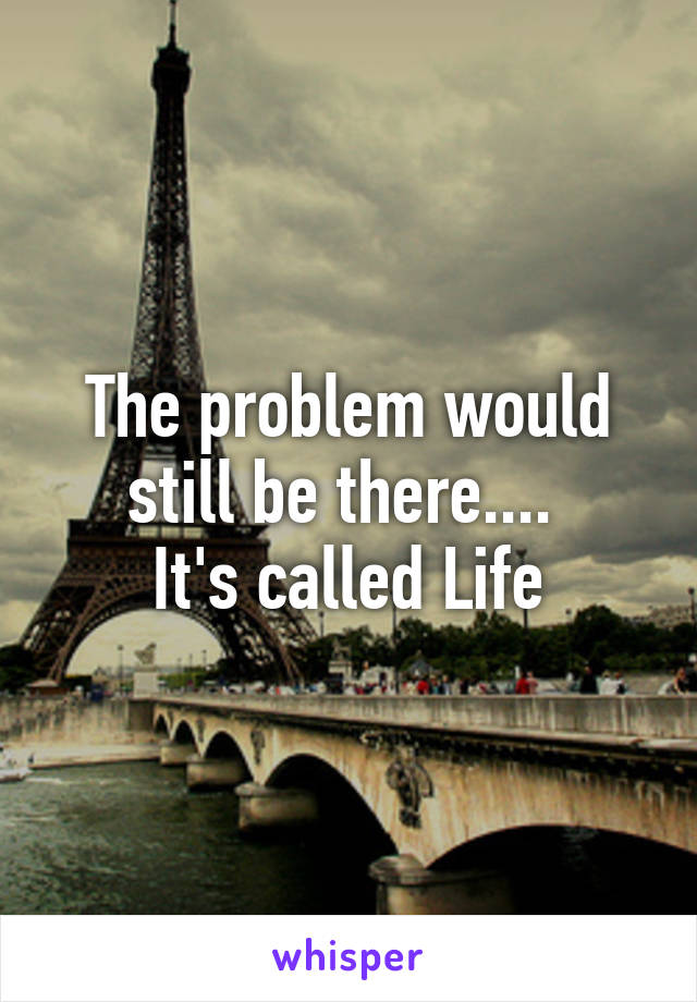The problem would still be there.... 
It's called Life