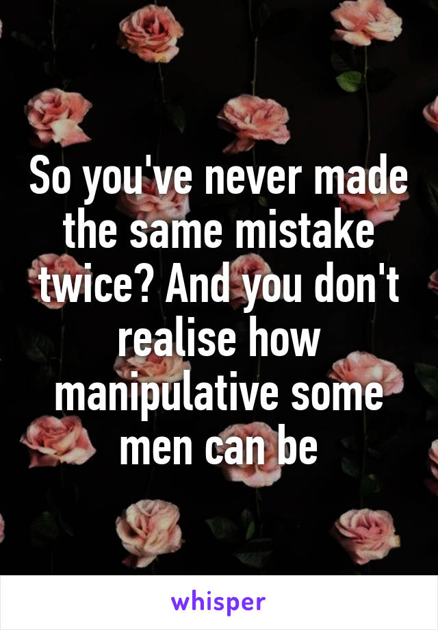 So you've never made the same mistake twice? And you don't realise how manipulative some men can be