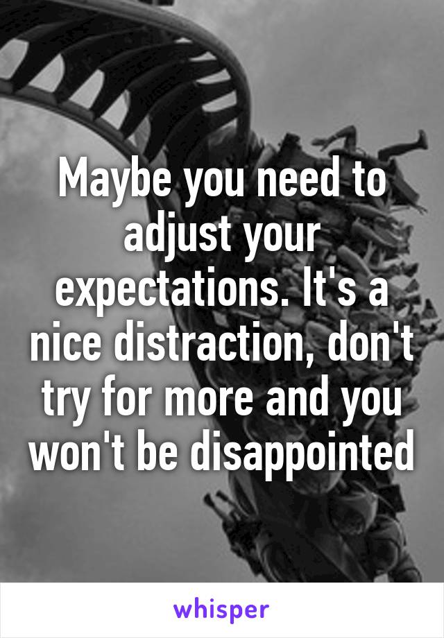 Maybe you need to adjust your expectations. It's a nice distraction, don't try for more and you won't be disappointed