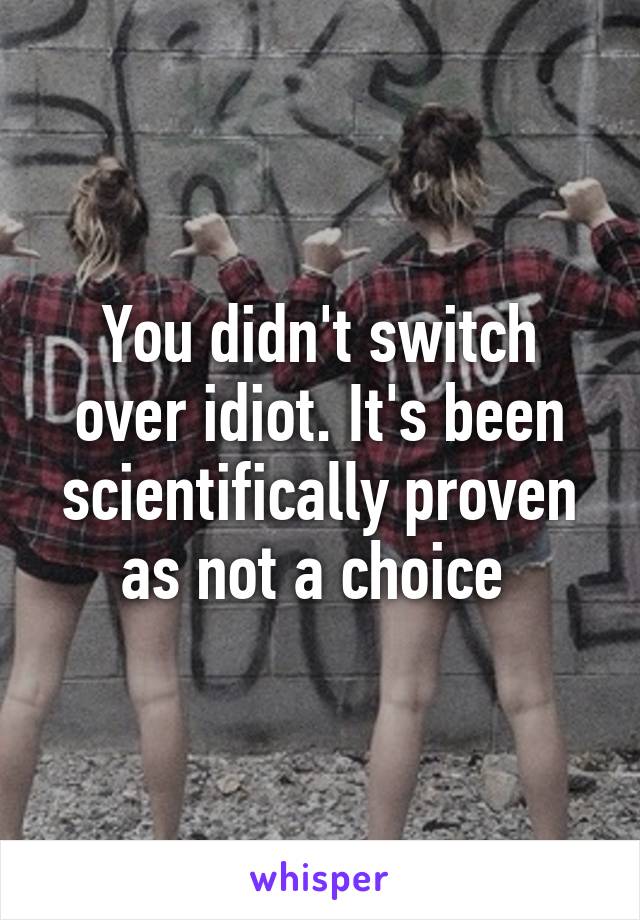 You didn't switch over idiot. It's been scientifically proven as not a choice 