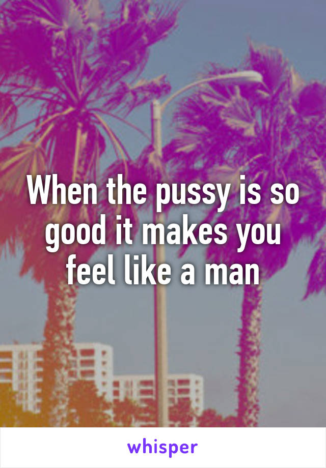 When the pussy is so good it makes you feel like a man