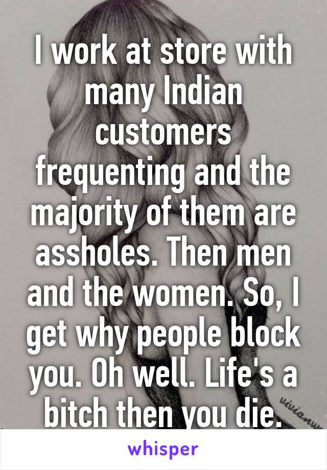 I work at store with many Indian customers frequenting and the majority of them are assholes. Then men and the women. So, I get why people block you. Oh well. Life's a bitch then you die.