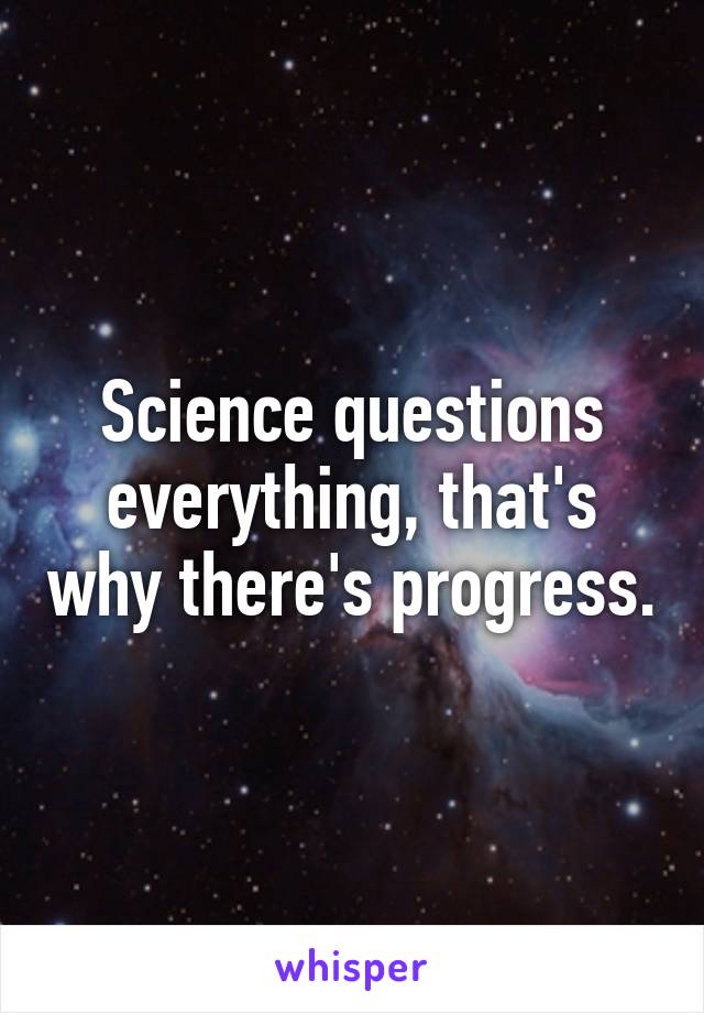 Science questions everything, that's why there's progress.