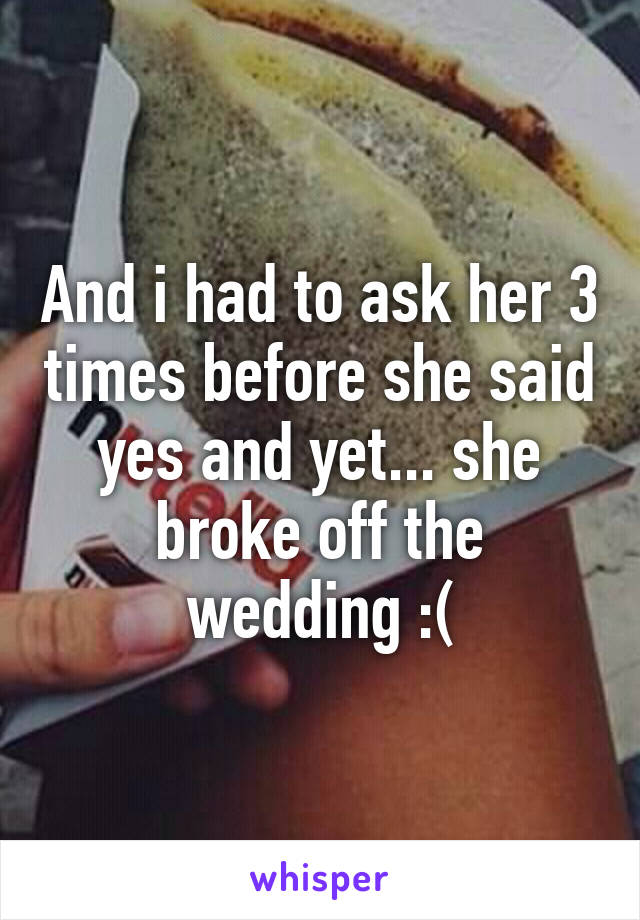 And i had to ask her 3 times before she said yes and yet... she broke off the wedding :(