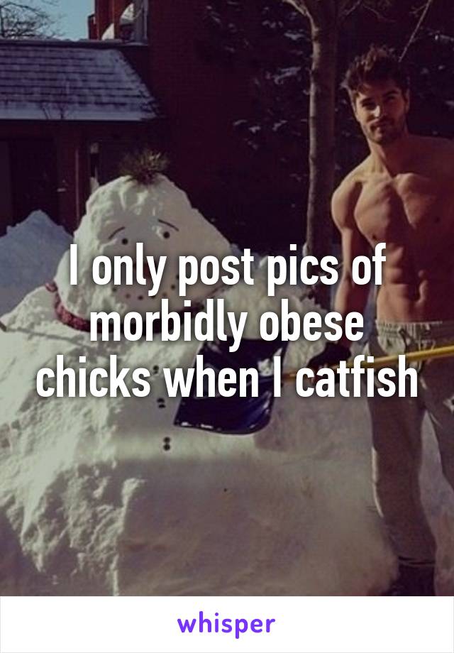 I only post pics of morbidly obese chicks when I catfish