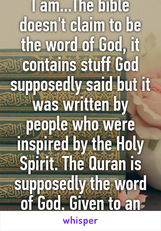 I am...The bible doesn't claim to be the word of God, it contains stuff God supposedly said but it was written by people who were inspired by the Holy Spirit. The Quran is supposedly the word of God. Given to an illiterate person 