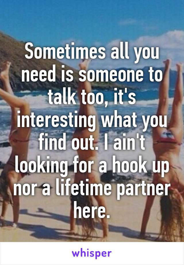 Sometimes all you need is someone to talk too, it's interesting what you find out. I ain't looking for a hook up nor a lifetime partner here.