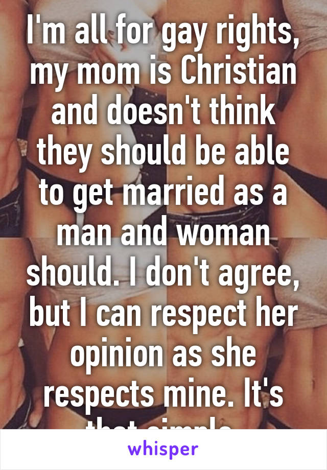 I'm all for gay rights, my mom is Christian and doesn't think they should be able to get married as a man and woman should. I don't agree, but I can respect her opinion as she respects mine. It's that simple.