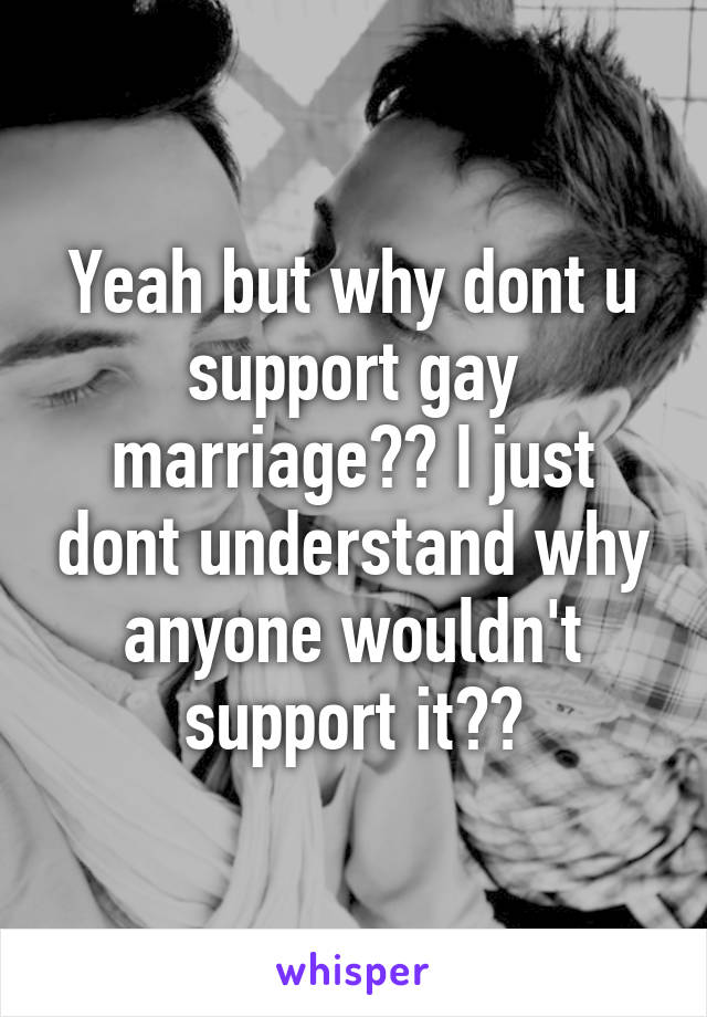 Yeah but why dont u support gay marriage?? I just dont understand why anyone wouldn't support it??