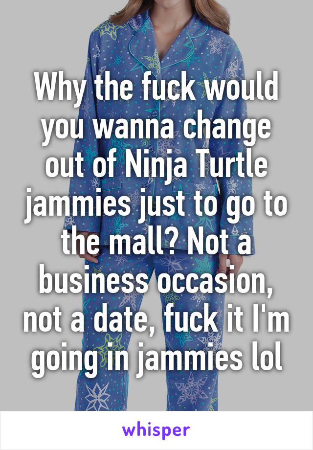 Why the fuck would you wanna change out of Ninja Turtle jammies just to go to the mall? Not a business occasion, not a date, fuck it I'm going in jammies lol