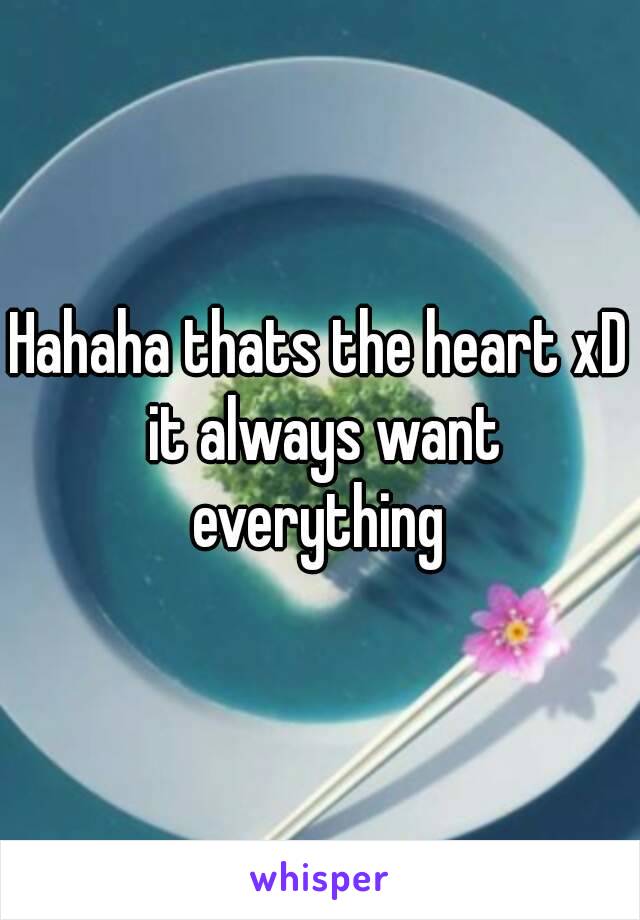 Hahaha thats the heart xD it always want everything 