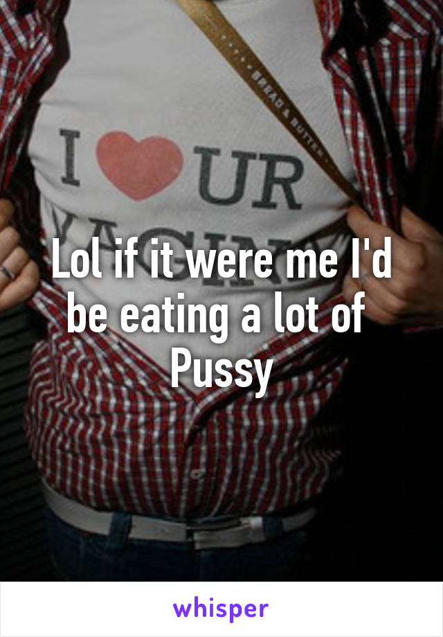 Lol if it were me I'd be eating a lot of 
Pussy