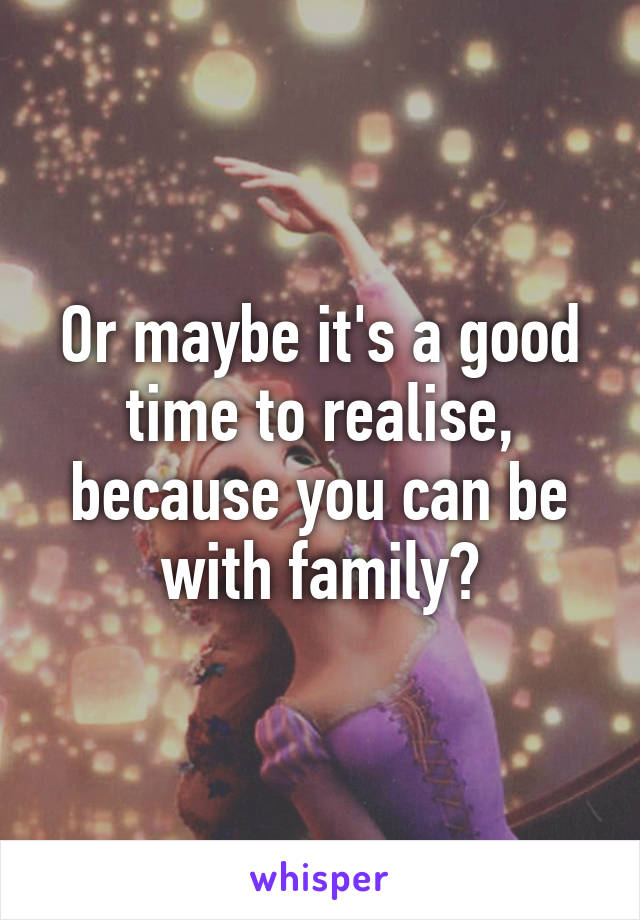 Or maybe it's a good time to realise, because you can be with family?